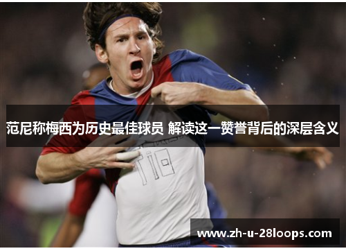 范尼称梅西为历史最佳球员 解读这一赞誉背后的深层含义