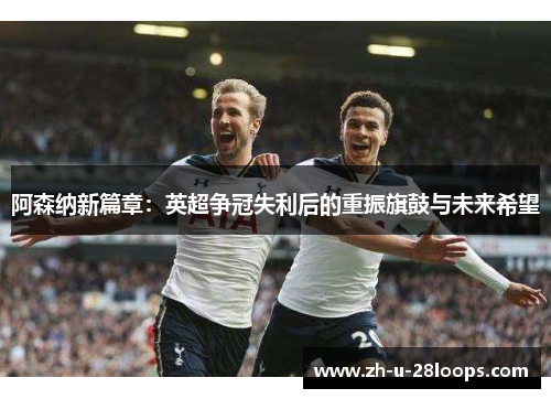 阿森纳新篇章：英超争冠失利后的重振旗鼓与未来希望