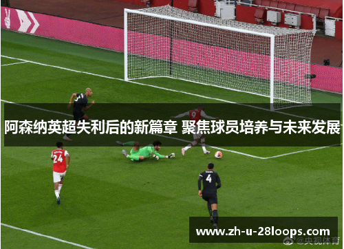 阿森纳英超失利后的新篇章 聚焦球员培养与未来发展