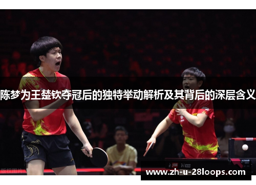 陈梦为王楚钦夺冠后的独特举动解析及其背后的深层含义