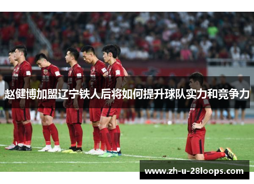 赵健博加盟辽宁铁人后将如何提升球队实力和竞争力 赵健博加盟辽宁铁人后将如何提升球队实力和竞争力