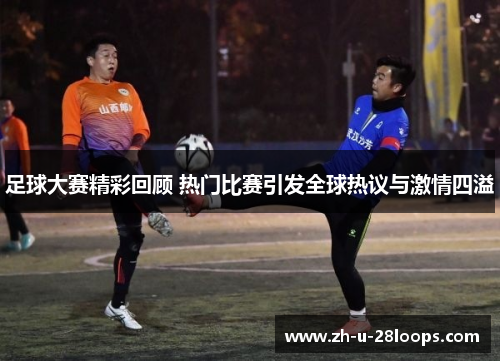 足球大赛精彩回顾 热门比赛引发全球热议与激情四溢