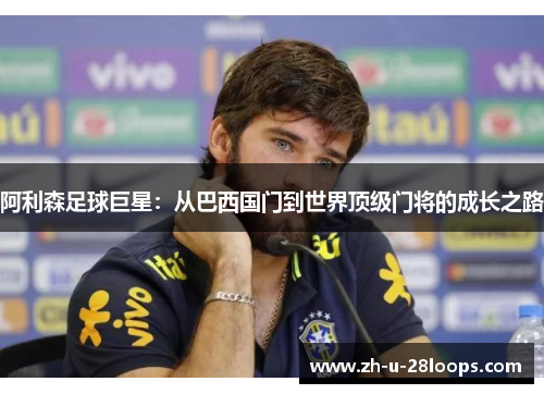 阿利森足球巨星:从巴西国门到世界顶级门将的成长之路 阿利森足球巨星:从巴西国门到世界顶级门将的成长之路