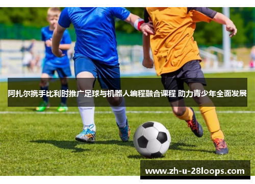 阿扎尔携手比利时推广足球与机器人编程融合课程 助力青少年全面发展 阿扎尔携手比利时推广足球与机器人编程融合课程 助力青少年全面发展