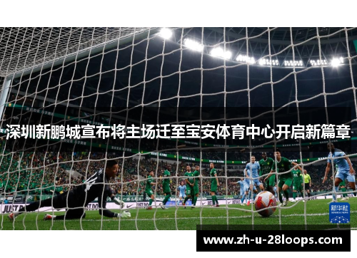 深圳新鹏城宣布将主场迁至宝安体育中心开启新篇章 深圳新鹏城宣布将主场迁至宝安体育中心开启新篇章