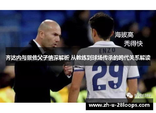齐达内与恩佐父子情深解析 从教练到球场传承的跨代关系解读
