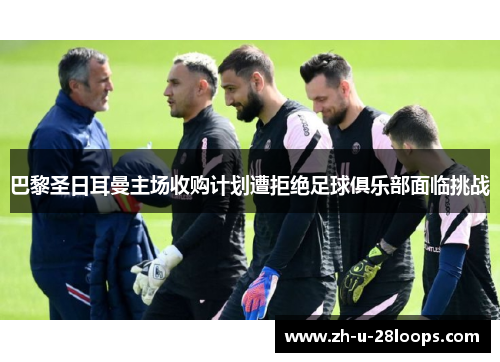 巴黎圣日耳曼主场收购计划遭拒绝足球俱乐部面临挑战 巴黎圣日耳曼主场收购计划遭拒绝足球俱乐部面临挑战